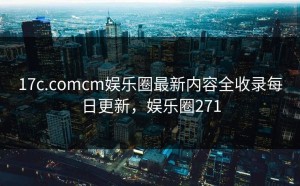 17c.comcm娱乐圈最新内容全收录每日更新，娱乐圈271