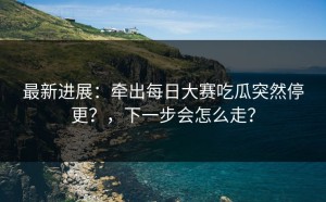 最新进展：牵出每日大赛吃瓜突然停更？，下一步会怎么走？