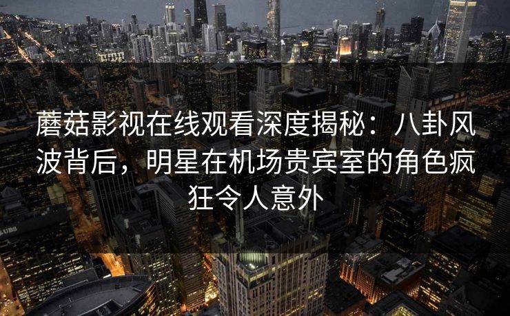 蘑菇影视在线观看深度揭秘：八卦风波背后，明星在机场贵宾室的角色疯狂令人意外