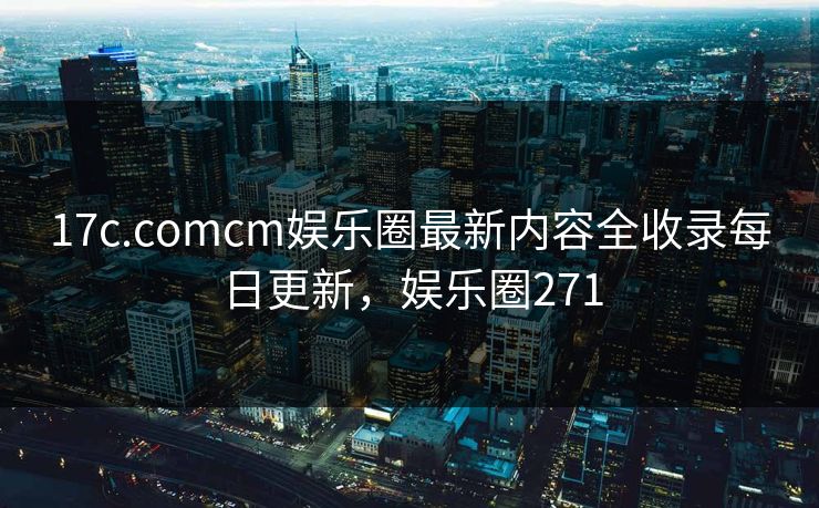 17c.comcm娱乐圈最新内容全收录每日更新，娱乐圈271