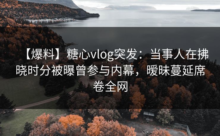 【爆料】糖心vlog突发:当事人在拂晓时分被曝曾参与内幕,暧昧蔓延席卷全网 【爆料】糖心vlog突发:当事人在拂晓时分被曝曾参与内幕,暧昧蔓延席卷全网