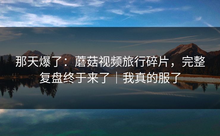 那天爆了：蘑菇视频旅行碎片，完整复盘终于来了｜我真的服了