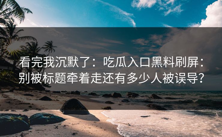 看完我沉默了：吃瓜入口黑料刷屏：别被标题牵着走还有多少人被误导？