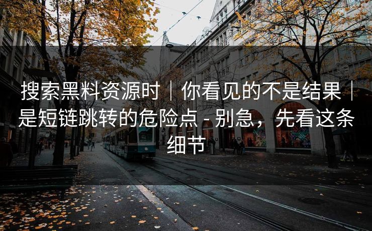 搜索黑料资源时｜你看见的不是结果｜是短链跳转的危险点 - 别急，先看这条细节
