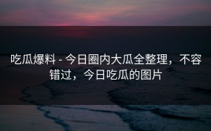吃瓜爆料 - 今日圈内大瓜全整理，不容错过，今日吃瓜的图片