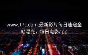 www.17c.com.最新影片每日速递全站曝光，每日电影app