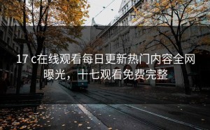 17 c在线观看每日更新热门内容全网曝光，十七观看免费完整