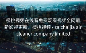 樱桃视频在线看免费观看视频全网最新影视更新，樱桃视频 - zaizhaijia aircleaner company limited