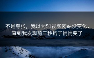 不是夸张，我以为51视频网站没变化，直到我发现前三秒钩子悄悄变了