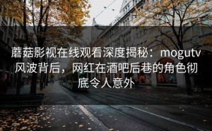 蘑菇影视在线观看深度揭秘：mogutv风波背后，网红在酒吧后巷的角色彻底令人意外