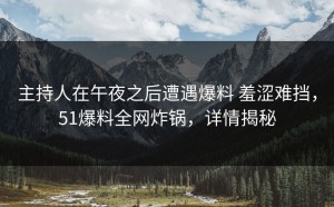 主持人在午夜之后遭遇爆料 羞涩难挡，51爆料全网炸锅，详情揭秘