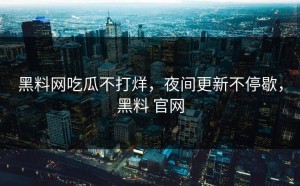 黑料网吃瓜不打烊，夜间更新不停歇，黑料 官网
