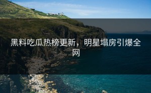 黑料吃瓜热榜更新，明星塌房引爆全网