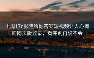 上周17c影院给你答案短视频让人心慌的网页版登录，看完别再说不会