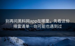 别再问黑料网app在哪里，先看这份排雷清单…你可能也遇到过