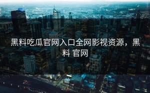 黑料吃瓜官网入口全网影视资源，黑料 官网
