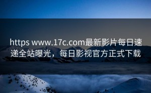https www.17c.com最新影片每日速递全站曝光，每日影视官方正式下载