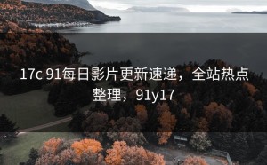 17c 91每日影片更新速递，全站热点整理，91y17