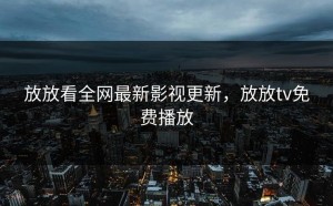 放放看全网最新影视更新，放放tv免费播放