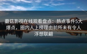 蘑菇影视在线观看盘点：热点事件5大爆点，圈内人上榜理由前所未有令人浮想联翩