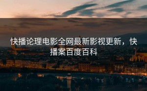 快播论理电影全网最新影视更新，快播案百度百科