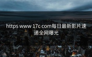 https www 17c com每日最新影片速递全网曝光
