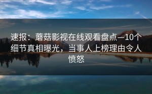 速报：蘑菇影视在线观看盘点—10个细节真相曝光，当事人上榜理由令人愤怒