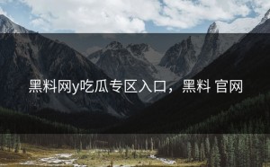 黑料网y吃瓜专区入口，黑料 官网