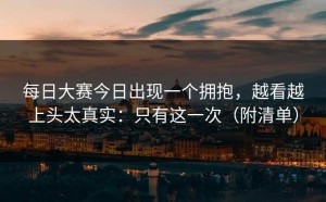 每日大赛今日出现一个拥抱，越看越上头太真实：只有这一次（附清单）