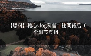 【爆料】糖心vlog科普：秘闻背后10个细节真相