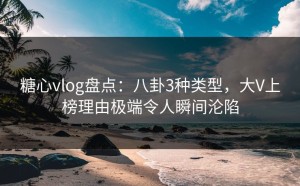 糖心vlog盘点：八卦3种类型，大V上榜理由极端令人瞬间沦陷