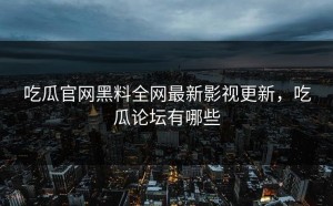 吃瓜官网黑料全网最新影视更新，吃瓜论坛有哪些