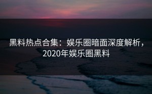 黑料热点合集：娱乐圈暗面深度解析，2020年娱乐圈黑料