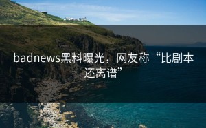 badnews黑料曝光，网友称“比剧本还离谱”