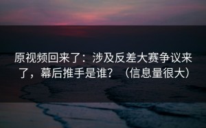 原视频回来了：涉及反差大赛争议来了，幕后推手是谁？（信息量很大）