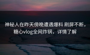 神秘人在昨天傍晚遭遇爆料 刷屏不断，糖心vlog全网炸锅，详情了解