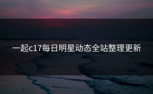 一起c17每日明星动态全站整理更新