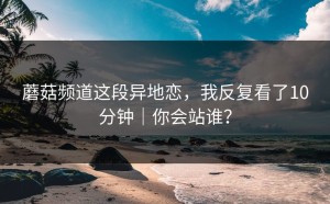 蘑菇频道这段异地恋，我反复看了10分钟｜你会站谁？