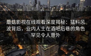 蘑菇影视在线观看深度揭秘：猛料风波背后，业内人士在酒吧后巷的角色罕见令人意外