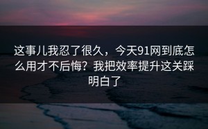 这事儿我忍了很久，今天91网到底怎么用才不后悔？我把效率提升这关踩明白了