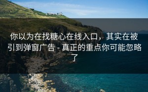 你以为在找糖心在线入口，其实在被引到弹窗广告 - 真正的重点你可能忽略了