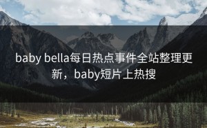 baby bella每日热点事件全站整理更新，baby短片上热搜