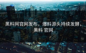 黑料网官网发布，爆料源头持续发酵，黑料 官网