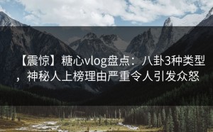 【震惊】糖心vlog盘点：八卦3种类型，神秘人上榜理由严重令人引发众怒