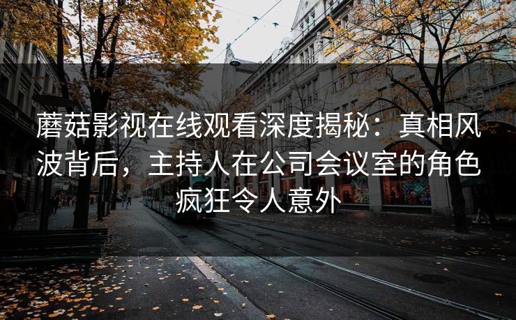 蘑菇影视在线观看深度揭秘：真相风波背后，主持人在公司会议室的角色疯狂令人意外