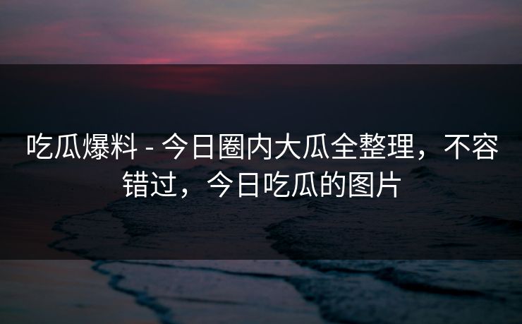 吃瓜爆料 - 今日圈内大瓜全整理,不容错过,今日吃瓜的图片 吃瓜爆料 - 今日圈内大瓜全整理,不容错过,今日吃瓜的图片