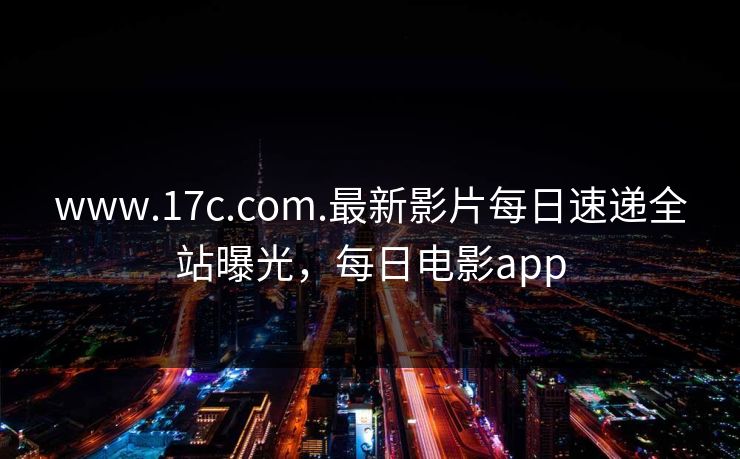 www.17c.com.最新影片每日速递全站曝光，每日电影app