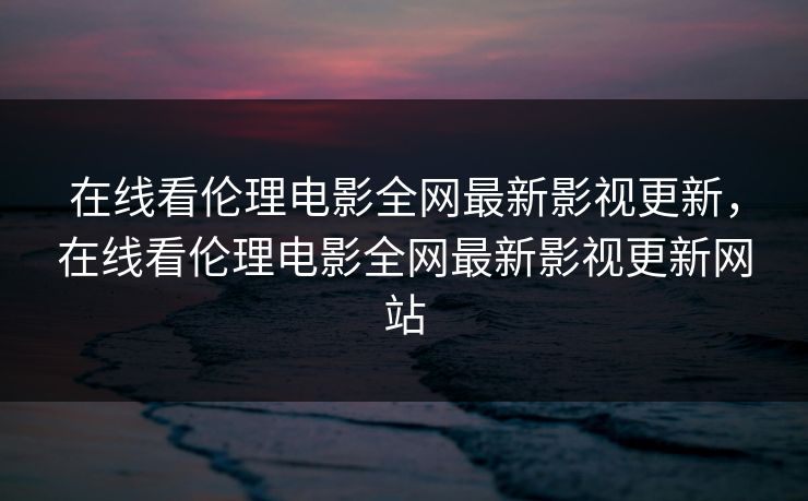 在线看伦理电影全网最新影视更新，在线看伦理电影全网最新影视更新网站