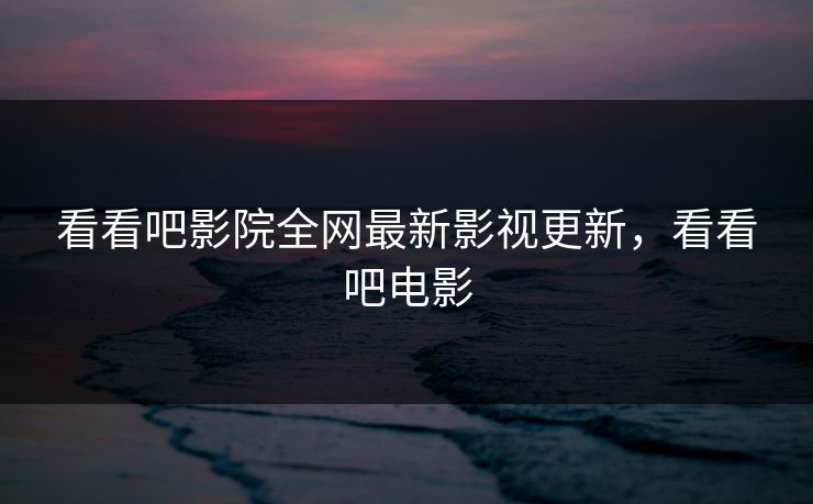 看看吧影院全网最新影视更新,看看吧电影 看看吧影院全网最新影视更新,看看吧电影