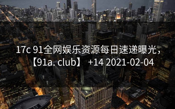 17c 91全网娱乐资源每日速递曝光，【91a. club】 +14 2021-02-04